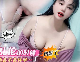 麻豆传媒映画・和表妹乱伦的时候内射了・不知道会不会怀孕・年少不知少妇好